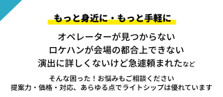 もっと身近に・もっと手軽に。オペレーターが見つからない ロケハンが会場の都合上できない 演出に詳しくないけど急遽頼まれたなど。そんな困った！悩みにもお応えします。 提案力・価格・対応、あらゆる点でライトシップは優れています｜川崎市のステージ照明・機材レンタルはライトシップ